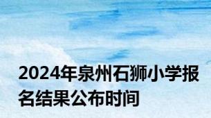 2024年泉州石狮小学报名结果公布时间