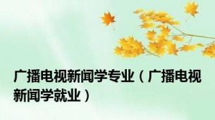 广播电视新闻学专业（广播电视新闻学就业）