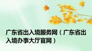 广东省出入境服务网（广东省出入境办事大厅官网）