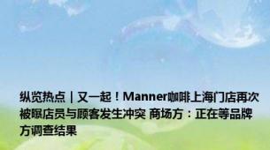 纵览热点｜又一起！Manner咖啡上海门店再次被曝店员与顾客发生冲突 商场方：正在等品牌方调查结果