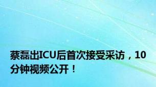 蔡磊出ICU后首次接受采访，10分钟视频公开！