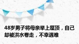 48岁男子将母亲举上屋顶，自己却被洪水卷走，不幸遇难