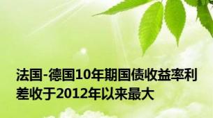 法国-德国10年期国债收益率利差收于2012年以来最大