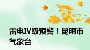 雷电Ⅳ级预警！昆明市气象台