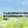 什么是太阳风暴2023年的太阳风暴是什么时间到达地球（什么是太阳风暴）