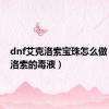 dnf艾克洛索宝珠怎么做（艾克洛索的毒液）