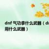 dnf 气功拿什么武器（dnf气功用什么武器）