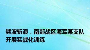 劈波斩浪，南部战区海军某支队开展实战化训练