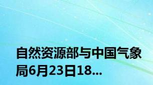 自然资源部与中国气象局6月23日18...