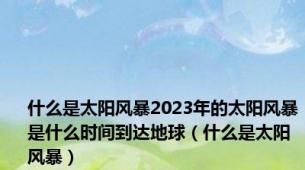 什么是太阳风暴2023年的太阳风暴是什么时间到达地球（什么是太阳风暴）