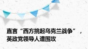 直言“西方挑起乌克兰战争”，英政党领导人遭围攻