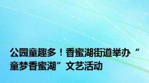 公园童趣多！香蜜湖街道举办“童梦香蜜湖”文艺活动