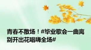 青春不散场！#毕业歌会一曲离别开出花唱嗨全场#