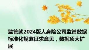 监管就2024版人身险公司监管数据标准化规范征求意见，数据项大扩展