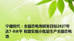 宁德时代：全固态电池研发目标2027年达7-8水平 有望实现小批量生产全固态电池