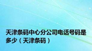 天津条码中心分公司电话号码是多少（天津条码）