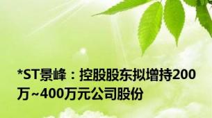 *ST景峰：控股股东拟增持200万~400万元公司股份