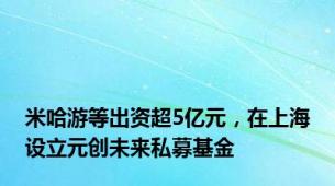 米哈游等出资超5亿元，在上海设立元创未来私募基金