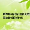 俄罗斯6月份石油和天然气收入同比增长超过50%