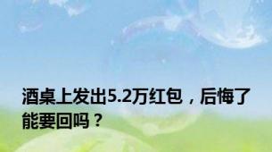 酒桌上发出5.2万红包，后悔了能要回吗？