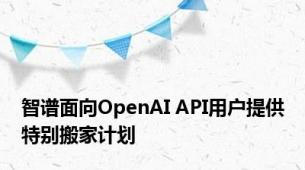 智谱面向OpenAI API用户提供特别搬家计划