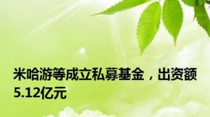 米哈游等成立私募基金，出资额5.12亿元