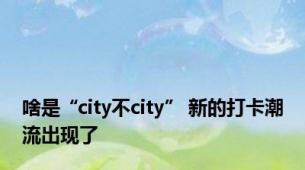 啥是“city不city” 新的打卡潮流出现了