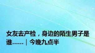 女友去产检，身边的陌生男子是谁……｜今晚九点半