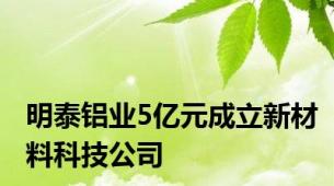 明泰铝业5亿元成立新材料科技公司