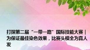 打探第二届“一带一路”国际技能大赛｜为保证最佳染色效果，比赛头模全为真人发