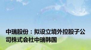 中瑞股份：拟设立境外控股子公司株式会社中瑞韩国