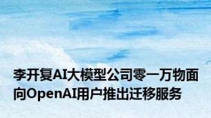 李开复AI大模型公司零一万物面向OpenAI用户推出迁移服务