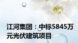 江河集团：中标5845万元光伏建筑项目