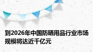 到2026年中国防晒用品行业市场规模将达近千亿元