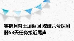 将携月背土壤返回 嫦娥六号探测器53天任务接近尾声