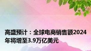 高盛预计：全球电商销售额2024年将增至3.9万亿美元