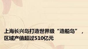 上海长兴岛打造世界级“造船岛”，区域产值超过510亿元