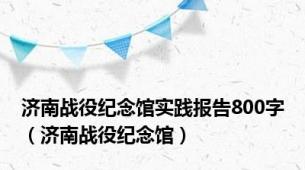 济南战役纪念馆实践报告800字（济南战役纪念馆）