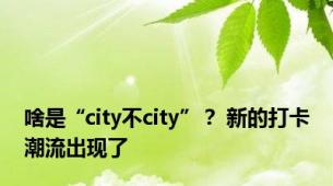 啥是“city不city”？ 新的打卡潮流出现了