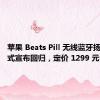 苹果 Beats Pill 无线蓝牙扬声器正式宣布回归，定价 1299 元