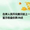 在岸人民币兑美元较上一交易日官方收盘价跌38点