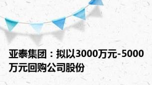 亚泰集团：拟以3000万元-5000万元回购公司股份