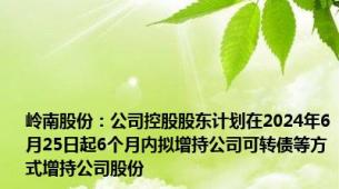 岭南股份：公司控股股东计划在2024年6月25日起6个月内拟增持公司可转债等方式增持公司股份