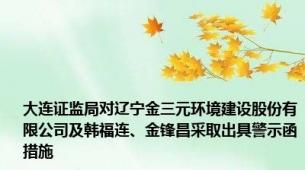 大连证监局对辽宁金三元环境建设股份有限公司及韩福连、金锋昌采取出具警示函措施