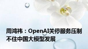 周鸿祎：OpenAI关停服务压制不住中国大模型发展