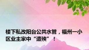 楼下私改阳台公共水管，福州一小区业主家中“遭殃”！