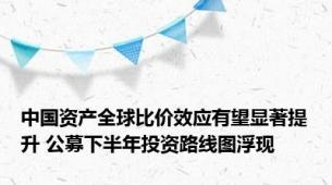 中国资产全球比价效应有望显著提升 公募下半年投资路线图浮现