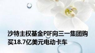 沙特主权基金PIF向三一集团购买18.7亿美元电动卡车