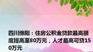 四川绵阳：住房公积金贷款最高额度提高至80万元，人才最高可贷150万元