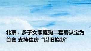 北京：多子女家庭购二套房认定为首套 支持住房“以旧换新”